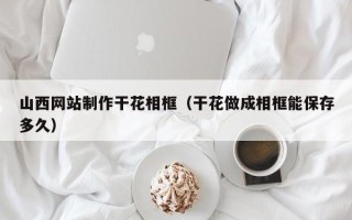 泗阳山西网站制作干花相框（干花做成相框能保存多久）